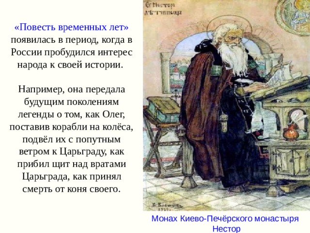 «Повесть временных лет» появилась в период, когда в России пробудился интерес народа к своей истории.   Например, она передала будущим поколениям легенды о том, как Олег, поставив корабли на колёса, подвёл их с попутным ветром к Царьграду, как прибил щит над вратами Царьграда, как принял смерть от коня своего. Монах Киево-Печёрского монастыря Нестор 