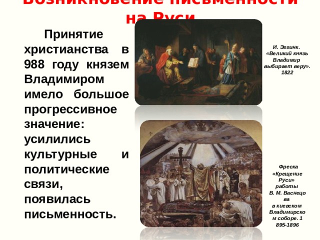 Возникновение письменности на Руси   Принятие христианства в 988 году князем Владимиром имело большое прогрессивное значение: усилились культурные и политические связи, появилась письменность. И. Эггинк. «Великий князь Владимир выбирает веру». 1822  Фреска «Крещение Руси» работы В. М. Васнецова  в киевском  Владимирском соборе. 1 895-1896 