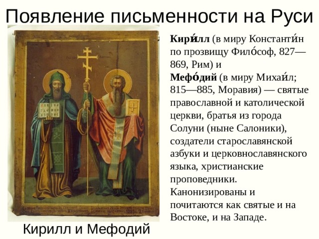 Появление письменности на Руси Кири́лл  (в миру Константи́н по прозвищу Фило́соф, 827—869, Рим) и  Мефо́дий  (в миру Михаи́л; 815—885, Моравия) — святые православной и католической церкви, братья из города Солуни (ныне Салоники), создатели старославянской азбуки и церковнославянского языка, христианские проповедники. Канонизированы и почитаются как святые и на Востоке, и на Западе.  Кирилл и Мефодий 