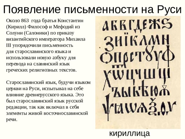 Появление письменности на Руси Около 863 года братья Константин (Кирилл) Философ и Мефодий из Солуни (Салоники) по приказу византийского императора Михаила III упорядочили письменность для старославянского языка и использовали новую азбуку для перевода на славянский язык греческих религиозных текстов. Старославянский язык, будучи языком церкви на Руси, испытывал на себе влияние древнерусского языка. Это был старославянский язык русской редакции, так как включал в себя элементы живой восточнославянской речи.  кириллица 