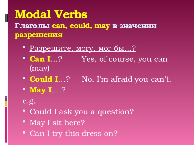 Modal Verbs  Глаголы can, could, may в значении разрешения   Разрешите, могу, мог бы…? Can I …? Yes, of course, you can (may) Could I …? No, I’m afraid you can’t. May I ….? e.g. Could I ask you a question? May I sit here? Can I try this dress on? 
