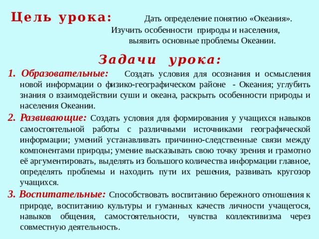 Цель урока:  Дать определение понятию «Океания».  Изучить особенности природы и населения,  выявить основные проблемы Океании.    1. Образовательные: Создать условия для осознания и осмысления новой информации о физико-географическом районе - Океания; углубить знания о взаимодействии суши и океана, раскрыть особенности природы и населения Океании. 2. Развивающие:  Создать условия для формирования у учащихся навыков самостоятельной работы с различными источниками географической информации; умений устанавливать причинно-следственные связи между компонентами природы; умение высказывать свою точку зрения и грамотно её аргументировать, выделять из большого количества информации главное, определять проблемы и находить пути их решения, развивать кругозор учащихся. 3. Воспитательные: Способствовать воспитанию бережного отношения к природе, воспитанию культуры и гуманных качеств личности учащегося, навыков общения, самостоятельности, чувства коллективизма через совместную деятельность. Задачи урока: 