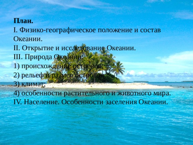 План. I. Физико-географическое положение и состав Океании.  II. Открытие и исследование Океании.  III. Природа Океании:  1) происхождение островов;  2) рельеф и размер островов;  3) климат;  4) особенности растительного и животного мира.  IV. Население. Особенности заселения Океании. 