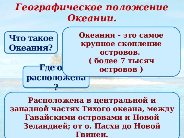 Географическое положение Океании. Океания - это самое крупное скопление островов. ( более 7 тысяч островов ) ? Что такое Океания? Где она расположена? Расположена в центральной и западной частях Тихого океана, между Гавайскими островами и Новой Зеландией; от о. Пасхи до Новой Гвинеи. ? 