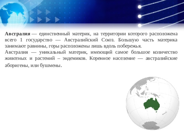 Австралия  — единственный материк, на территории которого расположена всего 1 государство — Австралийский Союз. Большую часть материка занимают равнины, горы расположены лишь вдоль побережья. Австралия — уникальный материк, имеющий самое большое количество животных и растений – эндемиков. Коренное население — австралийские аборигены, или бушмены . 