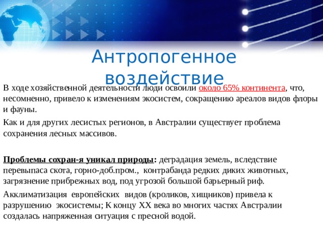 Антропогенное воздействие В ходе хозяйственной деятельности люди освоили около 65% континента , что, несомненно, привело к изменениям экосистем, сокращению ареалов видов флоры и фауны. Как и для других лесистых регионов, в Австралии существует проблема сохранения лесных массивов. Проблемы сохран-я уникал природы : деградация земель, вследствие перевыпаса скота, горно-доб.пром., контрабанда редких диких животных, загрязнение прибрежных вод, под угрозой большой барьерный риф. Акклиматизация европейских видов (кроликов, хищников) привела к разрушению экосистемы; К концу XX века во многих частях Австралии создалась напряженная ситуация с пресной водой.   