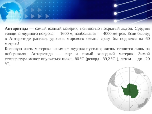 Антарктида  — самый южный материк, полностью покрытый льдом. Средняя толщина ледяного покрова — 1600 м, наибольшая — 4000 метров. Если бы лед в Антарктиде растаял, уровень мирового океана сразу бы поднялся на 60 метров! Большую часть материка занимает ледяная пустыня, жизнь теплится лишь на побережьях. Антарктида — еще и самый холодный материк. Зимой температура может опускаться ниже –80 ºC (рекорд –89,2 ºC ), летом — до –20 ºC. 