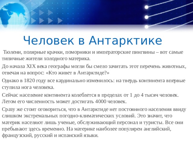 Человек в Антарктике  Тюлени, полярные крачки, поморники и императорские пингвины – вот самые типичные жители холодного материка. До начала XIX века географы могли бы смело зачитать этот перечень животных, отвечая на вопрос: «Кто живет в Антарктиде?» Однако в 1820 году все кардинально изменилось: на твердь континента впервые ступила нога человека. Сейчас население континента колеблется в пределах от 1 до 4 тысяч человек. Летом его численность может достигать 4000 человек. Сразу же стоит оговориться, что в Антарктиде нет постоянного населения ввиду слишком экстремальных погодно-климатических условий. Это значит, что материк населяют лишь ученые, обслуживающий персонал и туристы. Все они пребывают здесь временно. На материке наиболее популярен английский, французский, русский и испанский языки. 