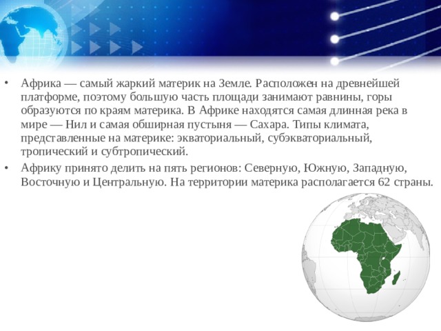 Африка — самый жаркий материк на Земле. Расположен на древнейшей платформе, поэтому большую часть площади занимают равнины, горы образуются по краям материка. В Африке находятся самая длинная река в мире — Нил и самая обширная пустыня — Сахара. Типы климата, представленные на материке: экваториальный, субэкваториальный, тропический и субтропический. Африку принято делить на пять регионов: Северную, Южную, Западную, Восточную и Центральную. На территории материка располагается 62 страны.  