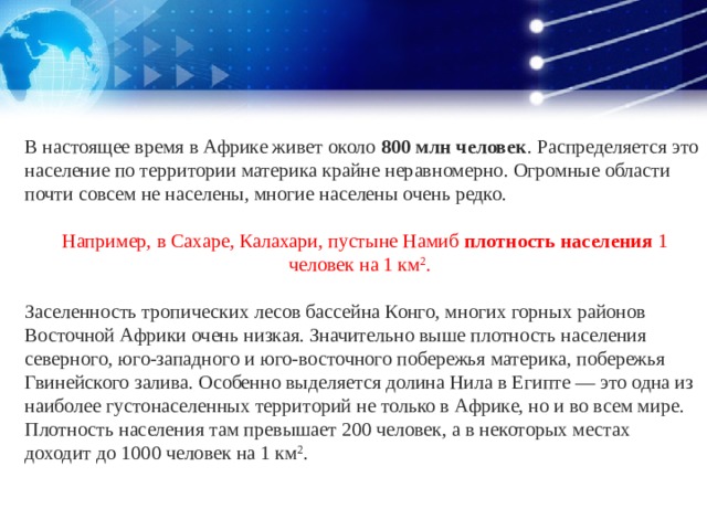 В настоящее время в Африке живет около  800 млн человек . Распределяется это население по территории материка крайне неравномерно. Огромные области почти совсем не населены, многие населены очень редко.  Например, в Сахаре, Калахари, пустыне Намиб  плотность населения  1 человек на 1 км 2 . Заселенность тропических лесов бассейна Конго, многих горных районов Восточной Африки очень низкая. Значительно выше плотность населения северного, юго-западного и юго-восточного побережья материка, побережья Гвинейского залива. Особенно выделяется долина Нила в Египте — это одна из наиболее густонаселенных территорий не только в Африке, но и во всем мире. Плотность населения там превышает 200 человек, а в некоторых местах доходит до 1000 человек на 1 км 2 . 