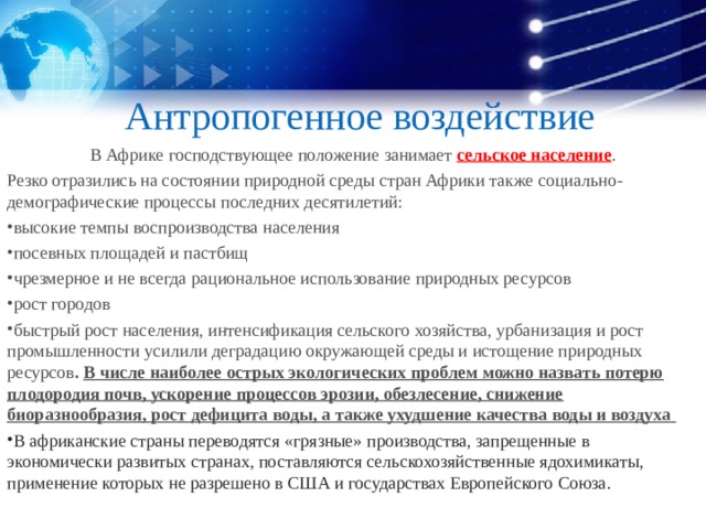 Антропогенное воздействие В Африке господствующее положение занимает сельское население . Резко отразились на состоянии природной среды стран Африки также социально-демографические процессы последних десятилетий: высокие темпы воспроизводства населения посевных площадей и пастбищ чрезмерное и не всегда рациональное использование природных ресурсов рост городов быстрый рост населения, интенсификация сельского хозяйства, урбанизация и рост промышленности усилили деградацию окружающей среды и истощение природных ресурсов . В числе наиболее острых экологических проблем можно назвать потерю плодородия почв, ускорение процессов эрозии, обезлесение, снижение биоразнообразия, рост дефицита воды, а также ухудшение качества воды и воздуха В африканские страны переводятся «грязные» производства, запрещенные в экономически развитых странах, поставляются сельскохозяйственные ядохимикаты, применение которых не разрешено в США и государствах Европейского Союза. 
