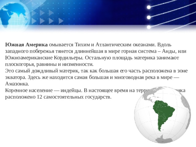 Южная Америка  омывается Тихим и Атлантическим океанами. Вдоль западного побережья тянется длиннейшая в мире горная система – Анды, или Южноамериканские Кордильеры. Остальную площадь материка занимают плоскогорья, равнины и низменности.  Это самый дождливый материк, так как большая его часть расположена в зоне экватора. Здесь же находится самая большая и многоводная река в мире — Амазонка.  Коренное население — индейцы. В настоящее время на территории материка расположено 12 самостоятельных государств.       