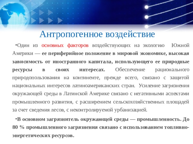Антропогенное воздействие Один из основных факторов воздействующих на экологию Южной Америки — ее периферийное положение в мировой экономике, высокая зависимость от иностранного капитала, использующего ее природные ресурсы в своих интересах. Обеспечение рационального природопользования на континенте, прежде всего, связано с защитой национальных интересов латиноамериканских стран. Усиление загрязнения окружающей среды в Латинской Америке связано с негативными аспектами промышленного развития, с расширением сельскохозяйственных площадей за счет сведения лесов, с неконтролируемой урбанизацией. В основном загрязнитель окружающей среды — промышленность. До 80 % промышленного загрязнения связано с использованием топливно-энергетических ресурсов.  