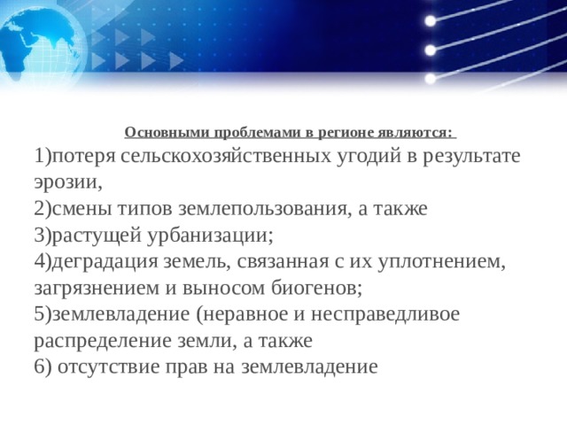 Основными проблемами в регионе являются: 1)потеря сельскохозяйственных угодий в результате эрозии, 2)смены типов землепользования, а также 3)растущей урбанизации; 4)деградация земель, связанная с их уплотнением, загрязнением и выносом биогенов; 5)землевладение (неравное и несправедливое распределение земли, а также 6) отсутствие прав на землевладение 