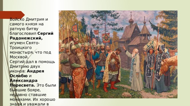 Войско Дмитрия и самого князя на ратную битву благословил Сергий Радонежский, игумен Свято-Троицкого монастыря, что под Москвой. Сергий дал в помощь Дмитрию двух иконов: Андрея Ослабю и Александра Пересвета. Это были бывшие бояре, недавно ставшие монахами. Их хорошо знали и уважали в Москве. 