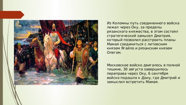 Из Коломны путь соединенного войска лежал через Оку, за пределы рязанского княжества, в этом состоял стратегический замысел Дмитрия, который позволил расстроить планы Мамая соединиться с литовским князем Ягайло и рязанским князем Олегом. Московское войско двигалось в полной тишине, 30 августа завершилось переправа через Оку, 6 сентября войско подошло к Дону, где Дмитрий и замыслил встретить Мамая. 