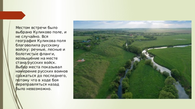 Местом встречи было выбрано Куликово поле, и не случайно. Вся география Куликова поля благоволила русскому войску: речные, лесные и болотистые фланги, возвышение на месте стана русских войск. Выбор места показывал намерение русских воинов сражаться до последнего, потому что в ходе боя переправляться назад было невозможно. 