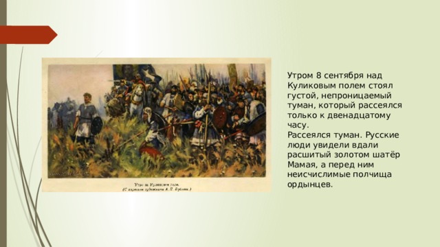 Утром 8 сентября над Куликовым полем стоял густой, непроницаемый туман, который рассеялся только к двенадцатому часу. Рассеялся туман. Русские люди увидели вдали расшитый золотом шатёр Мамая, а перед ним неисчислимые полчища ордынцев. 