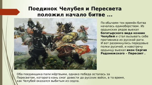 Поединок Челубея и Пересвета положил начало битве ... По обычаям тех времён битва началась единоборством. Из ордынских рядов выехал богатырского вида конник Челубей и стал вызывать себе противника из русской рати. И вот разомкнулись передовые полки русичей, и навстречу ордынцу выехал икон Сергия Радонежского – Пересвет . Оба поединщика пали мёртвыми, однако победа осталась за Пересветом, которого конь смог довести до русских войск, в то время, как Челубей оказался выбитым из седла. 