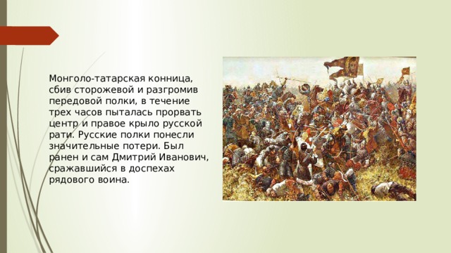 Монголо-татарская конница, сбив сторожевой и разгромив передовой полки, в течение трех часов пыталась прорвать центр и правое крыло русской рати. Русские полки понесли значительные потери. Был ранен и сам Дмитрий Иванович, сражавшийся в доспехах рядового воина. 