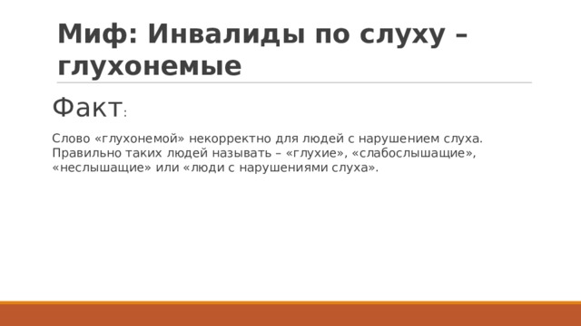 Миф: Инвалиды по слуху – глухонемые Факт : Слово «глухонемой» некорректно для людей с нарушением слуха. Правильно таких людей называть – «глухие», «слабослышащие», «неслышащие» или «люди с нарушениями слуха». 
