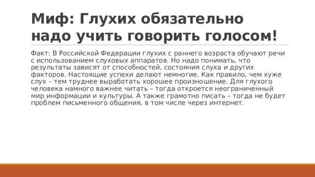 Миф: Глухих обязательно надо учить говорить голосом! Факт: В Российской Федерации глухих с раннего возраста обучают речи с использованием слуховых аппаратов. Но надо понимать, что результаты зависят от способностей, состояния слуха и других факторов. Настоящие успехи делают немногие. Как правило, чем хуже слух – тем труднее выработать хорошее произношение. Для глухого человека намного важнее читать – тогда откроется неограниченный мир информации и культуры. А также грамотно писать – тогда не будет проблем письменного общения, в том числе через интернет. 