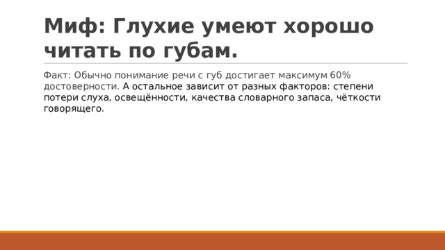 Миф: Глухие умеют хорошо читать по губам. Факт: Обычно понимание речи с губ достигает максимум 60% достоверности. А остальное зависит от разных факторов: степени потери слуха, освещённости, качества словарного запаса, чёткости говорящего. 