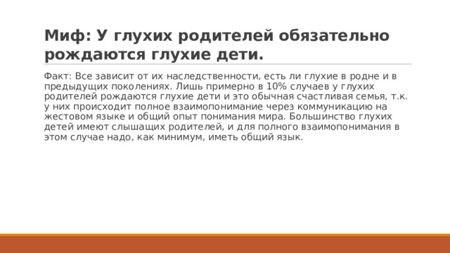 Миф: У глухих родителей обязательно рождаются глухие дети. Факт: Все зависит от их наследственности, есть ли глухие в родне и в предыдущих поколениях. Лишь примерно в 10% случаев у глухих родителей рождаются глухие дети и это обычная счастливая семья, т.к. у них происходит полное взаимопонимание через коммуникацию на жестовом языке и общий опыт понимания мира. Большинство глухих детей имеют слышащих родителей, и для полного взаимопонимания в этом случае надо, как минимум, иметь общий язык. 