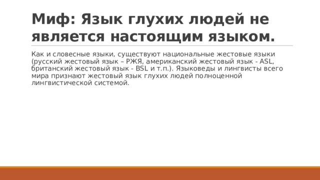 Миф: Язык глухих людей не является настоящим языком. Как и словесные языки, существуют национальные жестовые языки (русский жестовый язык – РЖЯ, американский жестовый язык - ASL, британский жестовый язык - BSL и т.п.). Языковеды и лингвисты всего мира признают жестовый язык глухих людей полноценной лингвистической системой. 