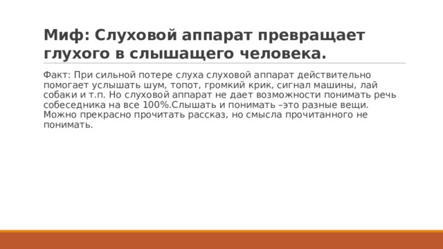 Миф: Слуховой аппарат превращает глухого в слышащего человека. Факт: При сильной потере слуха слуховой аппарат действительно помогает услышать шум, топот, громкий крик, сигнал машины, лай собаки и т.п. Но слуховой аппарат не дает возможности понимать речь собеседника на все 100%.Слышать и понимать –это разные вещи. Можно прекрасно прочитать рассказ, но смысла прочитанного не понимать. 