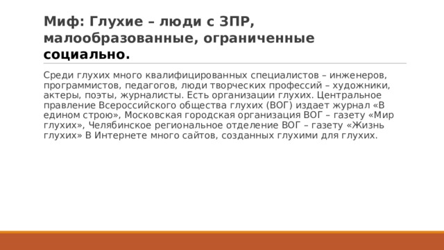 Миф: Глухие – люди с ЗПР, малообразованные, ограниченные социально.  Среди глухих много квалифицированных специалистов – инженеров, программистов, педагогов, люди творческих профессий – художники, актеры, поэты, журналисты. Есть организации глухих. Центральное правление Всероссийского общества глухих (ВОГ) издает журнал «В едином строю», Московская городская организация ВОГ – газету «Мир глухих», Челябинское региональное отделение ВОГ – газету «Жизнь глухих» В Интернете много сайтов, созданных глухими для глухих. 