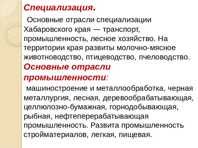 Специализация .  Основные отрасли специализации Хабаровского края — транспорт, промышленность, лесное хозяйство. На территории края развиты молочно-мясное животноводство, птицеводство, пчеловодство. Основные отрасли промышленности :  машиностроение и металлообработка, черная металлургия, лесная, деревообрабатывающая, целлюлозно-бумажная, горнодобывающая, рыбная, нефтеперерабатывающая промышленность. Развита промышленность стройматериалов, легкая, пищевая. 
