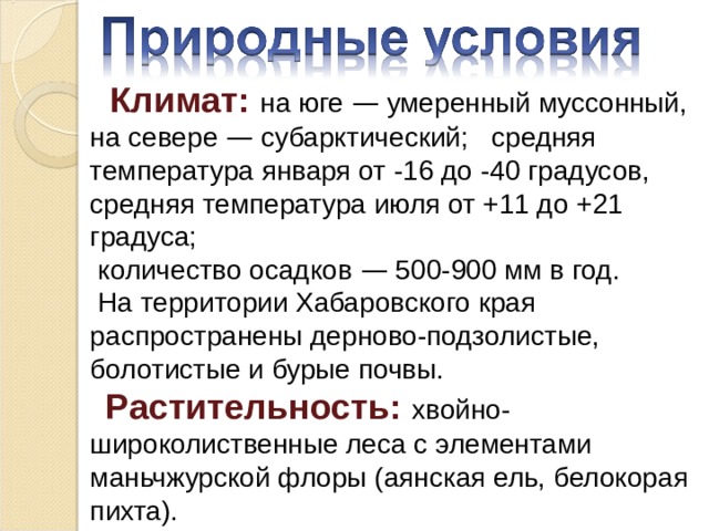  Климат: на юге — умеренный муссонный, на севере — субарктический; средняя температура января от -16 до -40 градусов, средняя температура июля от +11 до +21 градуса;  количество осадков — 500-900 мм в год.  На территории Хабаровского края распространены дерново-подзолистые, болотистые и бурые почвы.  Растительность: хвойно-широколиственные леса с элементами маньчжурской флоры (аянская ель, белокорая пихта). 