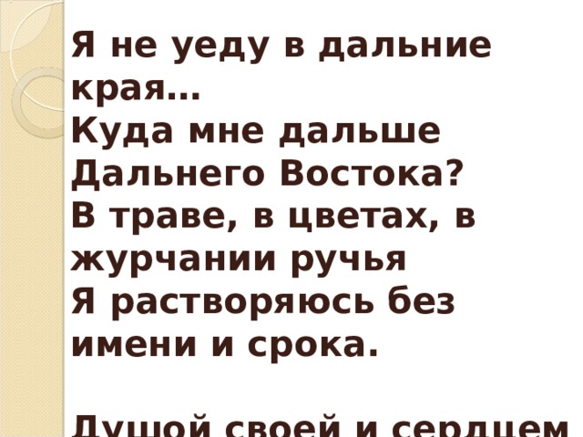 Я не уеду в дальние края… Куда мне дальше Дальнего Востока? В траве, в цветах, в журчании ручья Я растворяюсь без имени и срока.  Душой своей и сердцем буду рад, Что любовался дымкой над Амуром, Когда в ней сопки медленно парят,  Укрытые тайгою, как велюром. 