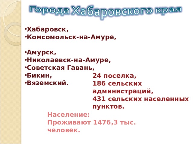 Хабаровск, Комсомольск-на-Амуре, Амурск, Николаевск-на-Амуре, Советская Гавань, Бикин, Вяземский. 24 поселка, 186 сельских администраций, 431 сельских населенных пунктов. Население: Проживают 1476,3 тыс. человек. 