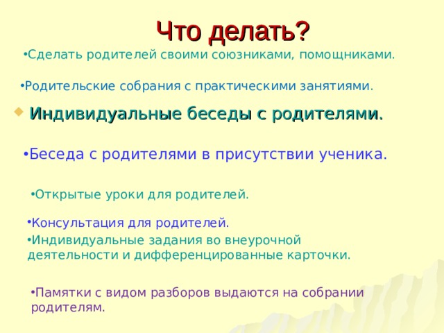 Что делать? Сделать родителей своими союзниками, помощниками. Родительские собрания с практическими занятиями . Индивидуальные беседы с родителями. Беседа с родителями в присутствии ученика. Открытые уроки для родителей. Консультация для родителей. Индивидуальные задания во внеурочной деятельности и дифференцированные карточки. Памятки с видом разборов выдаются на собрании родителям. 