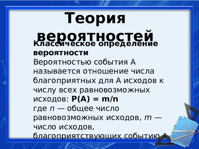 Теория вероятностей  Классическое определение вероятности  Вероятностью события A называется отношение числа благоприятных для A исходов к числу всех равновозможных исходов: Р(А) = m/n  где  n  — общее число равновозможных исходов,  m  — число исходов, благоприятствующих событию A.   