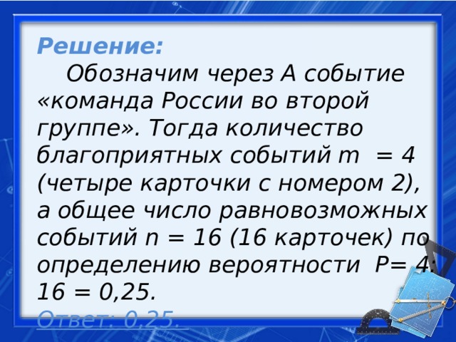 Решение:   Обозначим через А событие «команда России во второй группе». Тогда количество благоприятных событий m = 4 (четыре карточки с номером 2), а общее число равновозможных событий n = 16 (16 карточек) по определению вероятности Р= 4: 16 = 0,25.    Ответ: 0,25.     