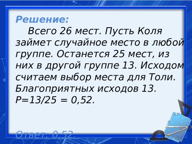 Решение:   Всего 26 мест. Пусть Коля займет случайное место в любой группе. Останется 25 мест, из них в другой группе 13. Исходом считаем выбор места для Толи. Благоприятных исходов 13. Р=13/25 = 0,52.    Ответ: 0,52.     