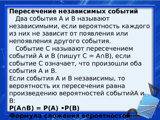 Пересечение независимых событий   Два события A и B называют независимыми, если вероятность каждого из них не зависит от появления или непоявления другого события.   Событие C называют пересечением событий A и B (пишут C = A∩B), если событие C означает, что произошли оба события A и B.  Если события A и B независимы, то вероятность их пересечения равна произведению вероятностей событийA и B:  P(A∩B) = P(A) •P(B) Формула сложения вероятностей совместных событий: P(A U B) =P(A) + P(B) – P(A∩B) 