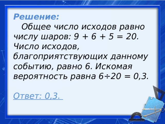 Решение:   Общее число исходов равно числу шаров: 9 + 6 + 5 = 20. Число исходов, благоприятствующих данному событию, равно 6. Искомая вероятность равна 6÷20 = 0,3.   Ответ: 0,3.     