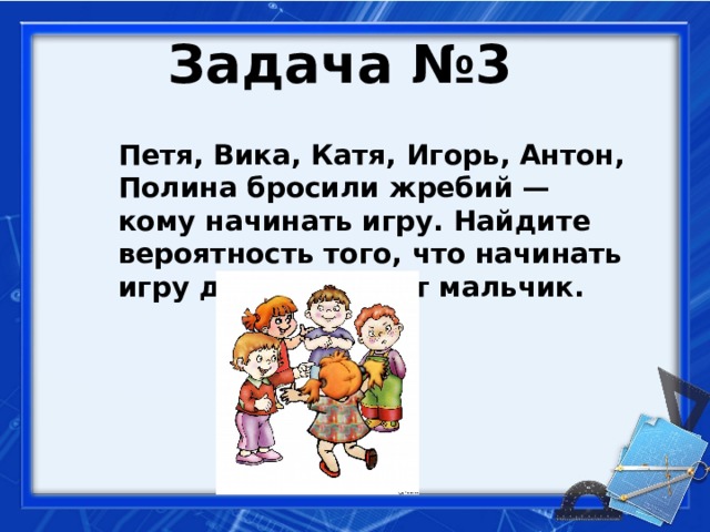 Задача №3  Петя, Вика, Катя, Игорь, Антон, Полина бросили жребий — кому начинать игру. Найдите вероятность того, что начинать игру должен будет мальчик.   
