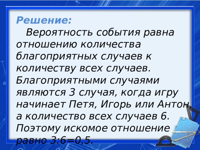 Решение:   Вероятность события равна отношению количества благоприятных случаев к количеству всех случаев. Благоприятными случаями являются 3 случая, когда игру начинает Петя, Игорь или Антон, а количество всех случа­ев 6. Поэтому искомое отношение равно 3:6=0,5.   Ответ: 0,5.     