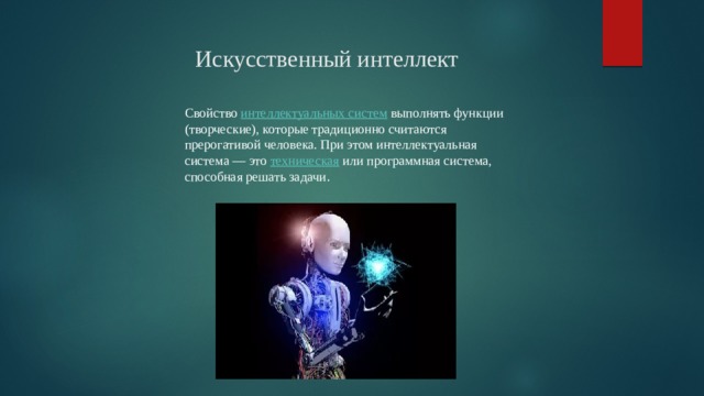                                                           Искусственный интеллект Свойство  интеллектуальных систем  выполнять функции (творческие), которые традиционно считаются прерогативой человека. При этом интеллектуальная система — это  техническая  или программная система, способная решать задачи .  