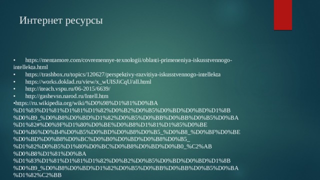 Интернет ресурсы •  https://mentamore.com/covremennye-texnologii/oblasti-primeneniya-iskusstvennogo-intellekta.html •  https://trashbox.ru/topics/120627/perspektivy-razvitiya-iskusstvennogo-intellekta •  https://works.doklad.ru/view/x_wUISJiCqU/all.html •  http://iteach.vspu.ru/06-2015/6639/ •  http://gashevsn.narod.ru/Intell.htm • https://ru.wikipedia.org/wiki/%D0%98%D1%81%D0%BA%D1%83%D1%81%D1%81%D1%82%D0%B2%D0%B5%D0%BD%D0%BD%D1%8B%D0%B9_%D0%B8%D0%BD%D1%82%D0%B5%D0%BB%D0%BB%D0%B5%D0%BA%D1%82#%D0%9F%D1%80%D0%BE%D0%B8%D1%81%D1%85%D0%BE%D0%B6%D0%B4%D0%B5%D0%BD%D0%B8%D0%B5_%D0%B8_%D0%BF%D0%BE%D0%BD%D0%B8%D0%BC%D0%B0%D0%BD%D0%B8%D0%B5_%D1%82%D0%B5%D1%80%D0%BC%D0%B8%D0%BD%D0%B0_%C2%AB%D0%B8%D1%81%D0%BA%D1%83%D1%81%D1%81%D1%82%D0%B2%D0%B5%D0%BD%D0%BD%D1%8B%D0%B9_%D0%B8%D0%BD%D1%82%D0%B5%D0%BB%D0%BB%D0%B5%D0%BA%D1%82%C2%BB 