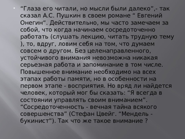 “ Глаза его читали, но мысли были далеко”,- так сказал А.С. Пушкин в своем романе “ Евгений Онегин“. Действительно, мы часто замечаем за собой, что когда начинаем сосредоточенно работать (слушать лекцию, читать трудную тему ), то, вдруг, ловим себя на том, что думаем совсем о другом. Без целенаправленного, устойчивого внимания невозможна никакая серьезная работа и запоминание в том числе. Повышенное внимание необходимо на всех этапах работы памяти, но в особенности на первом этапе - восприятия. Но вряд ли найдется человек, который мог бы сказать: “Я всегда в состоянии управлять своим вниманием”. “Сосредоточенность - вечная тайна всякого совершенства” (Стефан Цвейг. “Мендель - букинист”). Так что же такое внимание ? 