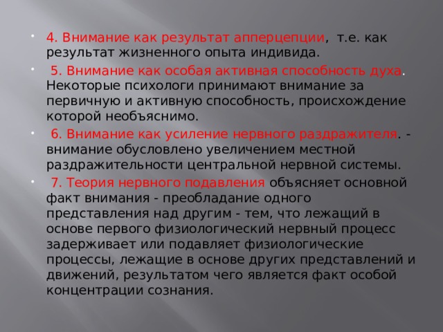 4. Внимание как результат апперцепции , т.е. как результат жизненного опыта индивида.  5. Внимание как особая активная способность духа . Некоторые психологи принимают внимание за первичную и активную способность, происхождение которой необъяснимо.  6. Внимание как усиление нервного раздражителя . - внимание обусловлено увеличением местной раздражительности центральной нервной системы.  7. Теория нервного подавления объясняет основной факт внимания - преобладание одного представления над другим - тем, что лежащий в основе первого физиологический нервный процесс задерживает или подавляет физиологические процессы, лежащие в основе других представлений и движений, результатом чего является факт особой концентрации сознания. 