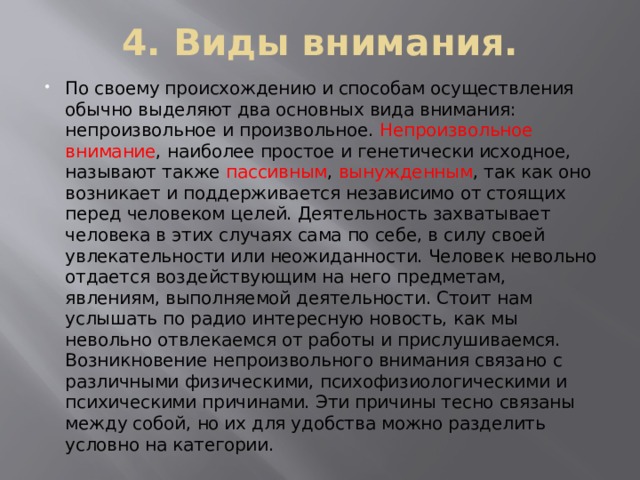 4. Виды внимания. По своему происхождению и способам осуществления обычно выделяют два основных вида внимания: непроизвольное и произвольное. Непроизвольное внимание , наиболее простое и генетически исходное, называют также пассивным , вынужденным , так как оно возникает и поддерживается независимо от стоящих перед человеком целей. Деятельность захватывает человека в этих случаях сама по себе, в силу своей увлекательности или неожиданности. Человек невольно отдается воздействующим на него предметам, явлениям, выполняемой деятельности. Стоит нам услышать по радио интересную новость, как мы невольно отвлекаемся от работы и прислушиваемся. Возникновение непроизвольного внимания связано с различными физическими, психофизиологическими и психическими причинами. Эти причины тесно связаны между собой, но их для удобства можно разделить условно на категории. 
