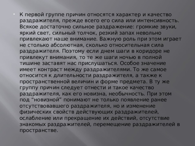 К первой группе причин относятся характер и качество раздражителя, прежде всего его сила или интенсивность. Всякое достаточно сильное раздражение: громкие звуки, яркий свет, сильный толчок, резкий запах невольно привлекают наше внимание. Важную роль при этом играет не столько абсолютная, сколько относительная сила раздражителя. Поэтому если днем шаги в коридоре не привлекут внимания, то те же шаги ночью в полной тишине заставят нас прислушаться. Особое значение имеет контраст между раздражителями. То же самое относится к длительности раздражителя, а также к пространственной величин и форме предмета. В ту же группу причин следует отнести и такое качество раздражителя, как его новизна, необычность. При этом под “новизной” понимают не только появление ранее отсутствовавшего раздражителя, но и изменение физических свойств действующих раздражителей, ослабление или прекращение их действий, отсутствие знакомых раздражителей, перемещение раздражителей в пространстве. 