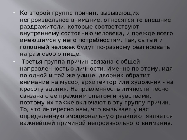 Ко второй группе причин, вызывающих непроизвольное внимание, относятся те внешние раздражители, которые соответствуют внутреннему состоянию человека, и прежде всего имеющимся у него потребностям. Так, сытый и голодный человек будут по-разному реагировать на разговор о пище.  Третья группа причин связана с общей направленностью личности. Именно по этому, идя по одной и той же улице, дворник обратит внимание на мусор, архитектор или художник - на красоту здания. Направленность личности тесно связана с ее прежним опытом и чувствами, поэтому их также включают в эту группу причин. То, что интересно нам, что вызывает у нас определенную эмоциональную реакцию, является важнейшей причиной непроизвольного внимания. 